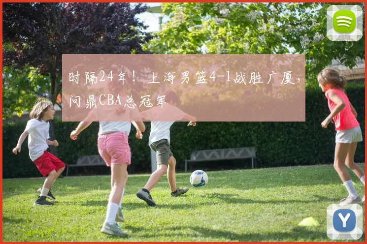 时隔24年！上海男篮4-1战胜广厦，问鼎CBA总冠军