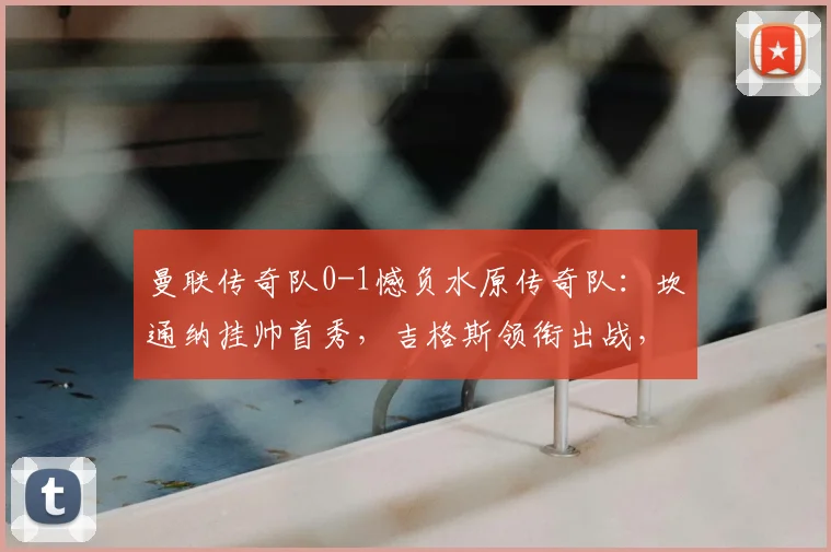 曼联传奇队0-1憾负水原传奇队:坎通纳挂帅首秀,吉格斯领衔出战,友谊赛细节回顾