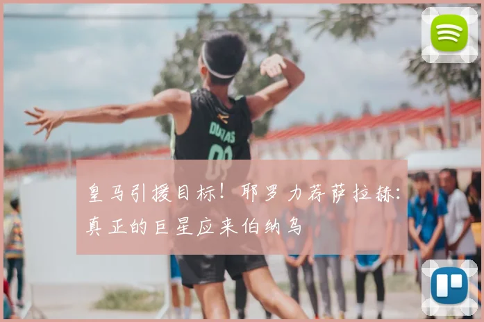 皇马引援目标！耶罗力荐萨拉赫：真正的巨星应来伯纳乌