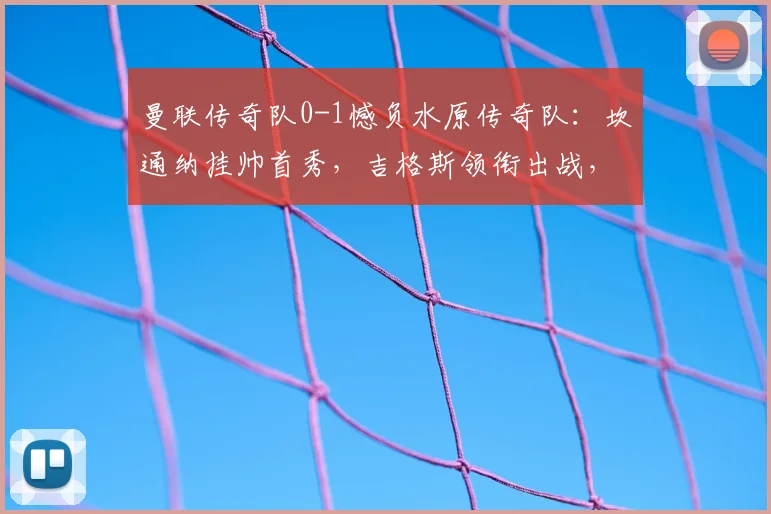 曼联传奇队0-1憾负水原传奇队：坎通纳挂帅首秀，吉格斯领衔出战，友谊赛细节回顾